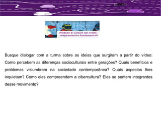 Busque dialogar com a turma sobre as ideias que surgiram a partir do vídeo: 
Como percebem as diferenças socioculturais entre gerações? Quais benefícios e 
problemas vislumbram na sociedade contemporânea? Quais aspectos lhes 
inquietam? Como eles compreendem a cibercultura? Eles se sentem integrantes 
desse movimento? 
 