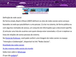 Definição de rede social: 
De forma ampla, Boyd e Ellison (2007) definem os sites de redes sociais como serviços 
baseados na web que possibilitam a uma pessoa: 1) criar no sistema, de forma pública ou 
com algumas restrições de acesso, um conjunto de informações que a descrevem (perfil); 
2) articular uma lista de usuários com quem deseja estar conectada; e 3) ver e explorar as 
listas de relações de outras pessoas do sistema. 
No Portal do Professor, você pode conferir uma listagem de redes sociais no espaço 
“Interação e Colaboração”, disponível no link “Redes Sociais”. 
Rivalidade das redes sociais 
As dez maiores redes sociais do mundo 
Saiba mais sobre o Whatsapp 
O que são gadgets? 
 