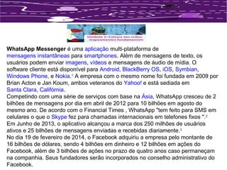 WhatsApp Messenger é uma aplicação multi-plataforma de 
mensagens instantâneas para smartphones. Além de mensagens de texto, os 
usuários podem enviar imagens, vídeos e mensagens de áudio de mídia. O 
software cliente está disponível para Android, BlackBerry OS, iOS, Symbian, 
Windows Phone, e Nokia.1 A empresa com o mesmo nome foi fundada em 2009 por 
Brian Acton e Jan Koum, ambos veteranos do Yahoo! e está sediada em 
Santa Clara, Califórnia. 
Competindo com uma série de serviços com base na Ásia, WhatsApp cresceu de 2 
bilhões de mensagens por dia em abril de 2012 para 10 bilhões em agosto do 
mesmo ano. De acordo com o Financial Times , WhatsApp "tem feito para SMS em 
celulares o que o Skype fez para chamadas internacionais em telefones fixos ".2 
Em Junho de 2013, o aplicativo alcançou a marca dos 250 milhões de usuários 
ativos e 25 bilhões de mensagens enviadas e recebidas diariamente.3 
No dia 19 de fevereiro de 2014, o Facebook adquiriu a empresa pelo montante de 
16 bilhões de dólares, sendo 4 bilhões em dinheiro e 12 bilhões em ações do 
Facebook, além de 3 bilhões de ações no prazo de quatro anos caso permaneçam 
na companhia. Seus fundadores serão incorporados no conselho administrativo do 
Facebook. 
 