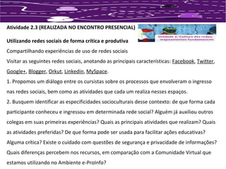 Atividade 2.3 (REALIZADA NO ENCONTRO PRESENCIAL) 
Utilizando redes sociais de forma crítica e produtiva 
Compartilhando experiências de uso de redes sociais 
Visitar as seguintes redes sociais, anotando as principais características: Facebook, Twitter, 
Google+, Blogger, Orkut, Linkedin, MySpace. 
1. Propomos um diálogo entre os cursistas sobre os processos que envolveram o ingresso 
nas redes sociais, bem como as atividades que cada um realiza nesses espaços. 
2. Busquem identificar as especificidades socioculturais desse contexto: de que forma cada 
participante conheceu e ingressou em determinada rede social? Alguém já auxiliou outros 
colegas em suas primeiras experiências? Quais as principais atividades que realizam? Quais 
as atividades preferidas? De que forma pode ser usada para facilitar ações educativas? 
Alguma crítica? Existe o cuidado com questões de segurança e privacidade de informações? 
Quais diferenças percebem nos recursos, em comparação com a Comunidade Virtual que 
estamos utilizando no Ambiente e-ProInfo? 
 