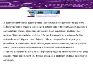 2. Busquem identificar as especificidades socioculturais desse contexto: de que forma 
cada participante conheceu e ingressou em determinada rede social? Alguém já auxiliou 
outros colegas em suas primeiras experiências? Quais as principais atividades que 
realizam? Quais as atividades preferidas? De que forma pode ser usada para facilitar 
ações educativas? Alguma crítica? Existe o cuidado com questões de segurança e 
privacidade de informações? Quais diferenças percebem nos recursos, em comparação 
com a Comunidade Virtual que estamos utilizando no Ambiente e-ProInfo? 
3. Por fim, elaborem uma síntese dessa experiência do grupo para compartilhar nos blogs 
pessoais. Vocês podem, também, divulgar o link para a postagem em todas as redes que 
participam. 
 