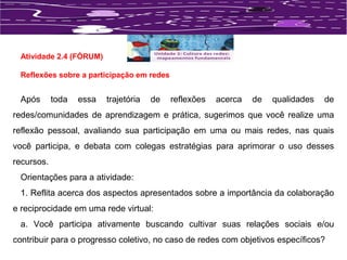 Atividade 2.4 (FÓRUM) 
Reflexões sobre a participação em redes 
Após toda essa trajetória de reflexões acerca de qualidades de 
redes/comunidades de aprendizagem e prática, sugerimos que você realize uma 
reflexão pessoal, avaliando sua participação em uma ou mais redes, nas quais 
você participa, e debata com colegas estratégias para aprimorar o uso desses 
recursos. 
Orientações para a atividade: 
1. Reflita acerca dos aspectos apresentados sobre a importância da colaboração 
e reciprocidade em uma rede virtual: 
a. Você participa ativamente buscando cultivar suas relações sociais e/ou 
contribuir para o progresso coletivo, no caso de redes com objetivos específicos? 
 