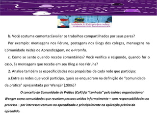 b. Você costuma comentar/avaliar os trabalhos compartilhados por seus pares? 
Por exemplo: mensagens nos Fóruns, postagens nos Blogs dos colegas, mensagens na 
Comunidade Redes de Aprendizagem, no e-ProInfo. 
c. Como se sente quando recebe comentários? Você verifica e responde, quando for o 
caso, às mensagens que recebe em seu Blog e nos Fóruns? 
2. Analise também as especificidades nos propósitos de cada rede que participa: 
a.Entre as redes que você participa, quais se enquadram na definição de “comunidade 
de prática” apresentada por Wenger (2006)? 
O conceito de Comunidade de Prática (CoP) foi “cunhado” pelo teórico organizacional 
Wenger como comunidades que reuniam pessoas unidas informalmente – com responsabilidades no 
processo – por interesses comuns no aprendizado e principalmente na aplicação prática do 
aprendido. 
 