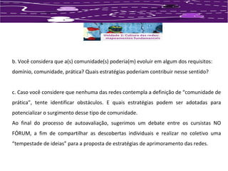 b. Você considera que a(s) comunidade(s) poderia(m) evoluir em algum dos requisitos: 
domínio, comunidade, prática? Quais estratégias poderiam contribuir nesse sentido? 
c. Caso você considere que nenhuma das redes contempla a definição de “comunidade de 
prática”, tente identificar obstáculos. E quais estratégias podem ser adotadas para 
potencializar o surgimento desse tipo de comunidade. 
Ao final do processo de autoavaliação, sugerimos um debate entre os cursistas NO 
FÓRUM, a fim de compartilhar as descobertas individuais e realizar no coletivo uma 
“tempestade de ideias” para a proposta de estratégias de aprimoramento das redes. 
 