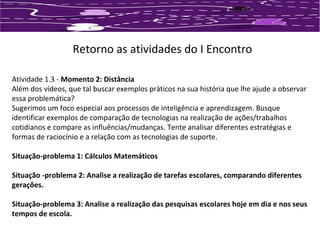 Retorno as atividades do I Encontro 
Atividade 1.3 - Momento 2: Distância 
Além dos vídeos, que tal buscar exemplos práticos na sua história que lhe ajude a observar 
essa problemática? 
Sugerimos um foco especial aos processos de inteligência e aprendizagem. Busque 
identificar exemplos de comparação de tecnologias na realização de ações/trabalhos 
cotidianos e compare as influências/mudanças. Tente analisar diferentes estratégias e 
formas de raciocínio e a relação com as tecnologias de suporte. 
Situação-problema 1: Cálculos Matemáticos 
Situação -problema 2: Analise a realização de tarefas escolares, comparando diferentes 
gerações. 
Situação-problema 3: Analise a realização das pesquisas escolares hoje em dia e nos seus 
tempos de escola. 
 