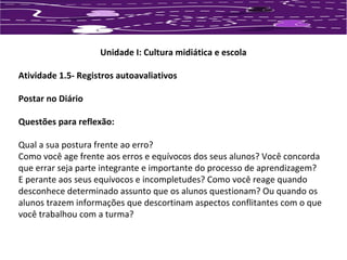 Unidade I: Cultura midiática e escola 
Atividade 1.5- Registros autoavaliativos 
Postar no Diário 
Questões para reflexão: 
Qual a sua postura frente ao erro? 
Como você age frente aos erros e equívocos dos seus alunos? Você concorda 
que errar seja parte integrante e importante do processo de aprendizagem? 
E perante aos seus equívocos e incompletudes? Como você reage quando 
desconhece determinado assunto que os alunos questionam? Ou quando os 
alunos trazem informações que descortinam aspectos conflitantes com o que 
você trabalhou com a turma? 
 