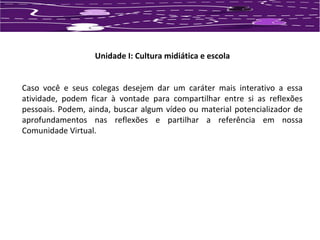 Unidade I: Cultura midiática e escola 
Caso você e seus colegas desejem dar um caráter mais interativo a essa 
atividade, podem ficar à vontade para compartilhar entre si as reflexões 
pessoais. Podem, ainda, buscar algum vídeo ou material potencializador de 
aprofundamentos nas reflexões e partilhar a referência em nossa 
Comunidade Virtual. 
 