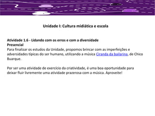 Unidade I: Cultura midiática e escola 
Atividade 1.6 - Lidando com os erros e com a diversidade 
Presencial 
Para finalizar os estudos da Unidade, propomos brincar com as imperfeições e 
adversidades típicas do ser humano, utilizando a música Ciranda da bailarina, de Chico 
Buarque. 
Por ser uma atividade de exercício da criatividade, é uma boa oportunidade para 
deixar fluir livremente uma atividade prazerosa com a música. Aproveite! 
 