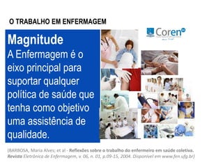 O TRABALHO EM ENFERMAGEM 
Magnitude 
A Enfermagem é o 
eixo principal para 
suportar qualquer 
política de saúde que 
tenha como objetivo 
uma assistência de 
qualidade. 
(BARBOSA, Maria Alves; et al - Reflexões sobre o trabalho do enfermeiro em saúde coletiva. 
Revista Eletrônica de Enfermagem, v. 06, n. 01, p.09-15, 2004. Disponível em www.fen.ufg.br) 
 