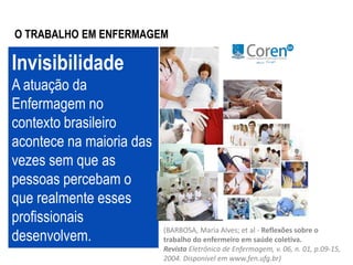 O TRABALHO EM ENFERMAGEM 
Invisibilidade 
A atuação da 
Enfermagem no 
contexto brasileiro 
acontece na maioria das 
vezes sem que as 
pessoas percebam o 
que realmente esses 
profissionais 
desenvolvem. (BARBOSA, Maria Alves; et al - Reflexões sobre o 
trabalho do enfermeiro em saúde coletiva. 
Revista Eletrônica de Enfermagem, v. 06, n. 01, p.09-15, 
2004. Disponível em www.fen.ufg.br) 
 