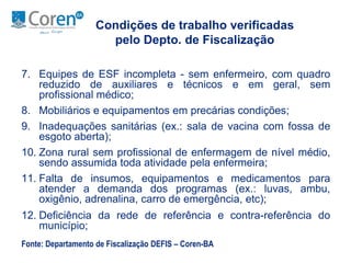 Condições de trabalho verificadas 
pelo Depto. de Fiscalização 
7. Equipes de ESF incompleta - sem enfermeiro, com quadro 
reduzido de auxiliares e técnicos e em geral, sem 
profissional médico; 
8. Mobiliários e equipamentos em precárias condições; 
9. Inadequações sanitárias (ex.: sala de vacina com fossa de 
esgoto aberta); 
10. Zona rural sem profissional de enfermagem de nível médio, 
sendo assumida toda atividade pela enfermeira; 
11. Falta de insumos, equipamentos e medicamentos para 
atender a demanda dos programas (ex.: luvas, ambu, 
oxigênio, adrenalina, carro de emergência, etc); 
12. Deficiência da rede de referência e contra-referência do 
município; 
Fonte: Departamento de Fiscalização DEFIS – Coren-BA 
 