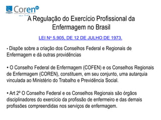 A Regulação do Exercício Profissional da 
Enfermagem no Brasil 
LEI No 5.905, DE 12 DE JULHO DE 1973. 
• Dispõe sobre a criação dos Conselhos Federal e Regionais de 
Enfermagem e dá outras providências 
• O Conselho Federal de Enfermagem (COFEN) e os Conselhos Regionais 
de Enfermagem (COREN), constituem, em seu conjunto, uma autarquia 
vinculada ao Ministério do Trabalho e Previdência Social. 
• Art 2º O Conselho Federal e os Conselhos Regionais são órgãos 
disciplinadores do exercício da profissão de enfermeiro e das demais 
profissões compreendidas nos serviços de enfermagem. 
 
