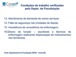 Condições de trabalho verificadas 
pelo Depto. de Fiscalização 
13. Atendimento de demanda de outros serviços; 
14. Falta de segurança nas Unidades de Saúde; 
15. Inexistência de consultórios de enfermagem; 
16.Desvio de função – (auxiliares e técnicos de 
enfermagem realizando dispensação de medicamentos 
nas farmácias). 
Fonte: Departamento de Fiscalização DEFIS – Coren-BA 
 