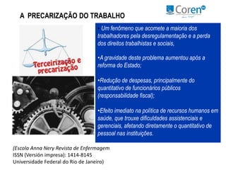 A PRECARIZAÇÃO DO TRABALHO 
• Um fenômeno que acomete a maioria dos 
trabalhadores pela desregulamentação e a perda 
dos direitos trabalhistas e sociais, 
•A gravidade deste problema aumentou após a 
reforma do Estado; 
•Redução de despesas, principalmente do 
quantitativo de funcionários públicos 
(responsabilidade fiscal); 
•Efeito imediato na política de recursos humanos em 
saúde, que trouxe dificuldades assistenciais e 
gerenciais, afetando diretamente o quantitativo de 
pessoal nas instituições. 
(Escola Anna Nery Revista de Enfermagem 
ISSN (Versión impresa): 1414-8145 
Universidade Federal do Rio de Janeiro) 
 