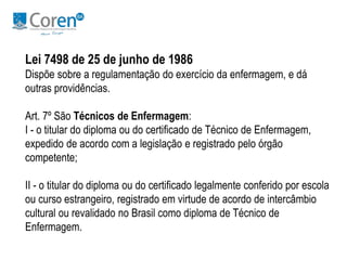 Lei 7498 de 25 de junho de 1986 
Dispõe sobre a regulamentação do exercício da enfermagem, e dá 
outras providências. 
Art. 7º São Técnicos de Enfermagem: 
I - o titular do diploma ou do certificado de Técnico de Enfermagem, 
expedido de acordo com a legislação e registrado pelo órgão 
competente; 
II - o titular do diploma ou do certificado legalmente conferido por escola 
ou curso estrangeiro, registrado em virtude de acordo de intercâmbio 
cultural ou revalidado no Brasil como diploma de Técnico de 
Enfermagem. 
 