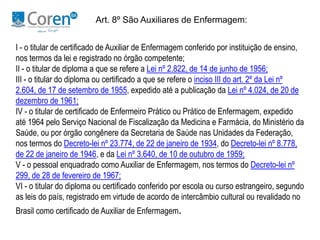 Art. 8º São Auxiliares de Enfermagem: 
I - o titular de certificado de Auxiliar de Enfermagem conferido por instituição de ensino, 
nos termos da lei e registrado no órgão competente; 
II - o titular de diploma a que se refere a Lei nº 2.822, de 14 de junho de 1956; 
III - o titular do diploma ou certificado a que se refere o inciso III do art. 2º da Lei nº 
2.604, de 17 de setembro de 1955, expedido até a publicação da Lei nº 4.024, de 20 de 
dezembro de 1961; 
IV - o titular de certificado de Enfermeiro Prático ou Prático de Enfermagem, expedido 
até 1964 pelo Serviço Nacional de Fiscalização da Medicina e Farmácia, do Ministério da 
Saúde, ou por órgão congênere da Secretaria de Saúde nas Unidades da Federação, 
nos termos do Decreto-lei nº 23.774, de 22 de janeiro de 1934, do Decreto-lei nº 8.778, 
de 22 de janeiro de 1946, e da Lei nº 3.640, de 10 de outubro de 1959; 
V - o pessoal enquadrado como Auxiliar de Enfermagem, nos termos do Decreto-lei nº 
299, de 28 de fevereiro de 1967; 
VI - o titular do diploma ou certificado conferido por escola ou curso estrangeiro, segundo 
as leis do país, registrado em virtude de acordo de intercâmbio cultural ou revalidado no 
Brasil como certificado de Auxiliar de Enfermagem. 
 