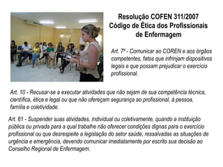 Resolução COFEN 311/2007 
Código de Ética dos Profissionais 
de Enfermagem 
Art. 7º - Comunicar ao COREN e aos órgãos 
competentes, fatos que infrinjam dispositivos 
legais e que possam prejudicar o exercício 
profissional. 
Art. 10 - Recusar-se a executar atividades que não sejam de sua competência técnica, 
científica, ética e legal ou que não ofereçam segurança ao profissional, à pessoa, 
família e coletividade. 
Art. 61 - Suspender suas atividades, individual ou coletivamente, quando a instituição 
pública ou privada para a qual trabalhe não oferecer condições dignas para o exercício 
profissional ou que desrespeite a legislação do setor saúde, ressalvadas as situações de 
urgência e emergência, devendo comunicar imediatamente por escrito sua decisão ao 
Conselho Regional de Enfermagem. 
 