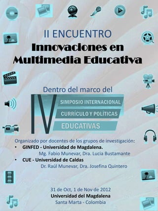 II ENCUENTRO
  Innovaciones en
Multimedia Educativa

            Dentro del marco del




Organizado por docentes de los grupos de investigación:
• GINFED - Universidad de Magdalena.
          Mg. Fabio Munevar, Dra. Lucia Bustamante
• CUE - Universidad de Caldas
           Dr. Raúl Munevar, Dra. Josefina Quintero



                31 de Oct, 1 de Nov de 2012
                Universidad del Magdalena
                  Santa Marta - Colombia
 