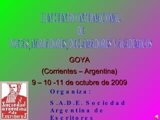 GOYA (Corrientes – Argentina) 9 – 10 -11 de octubre de 2009 Organiza:  S.A.D.E. Sociedad Argentina de Escritores Seccional Goya II ENCUENTRO INTERNACIONAL DE  POETAS, NARRADORES, DECLAMADORES Y ACADÉMICOS 