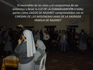 El encendido de las velas y el compromiso de ser
antorchas y llevar la LUZ DE LA EVANGELIZACIÓN a todas
partes como LAICOS DE NAZARET comprometidos con el
  CARISMA DE LAS MISIONERAS HIJAS DE LA SAGRADA
                  FAMILIA DE NAZARET
 