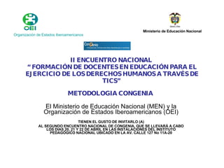 II ENCUENTRO NACIONAL  “ FORMACIÓN DE DOCENTES EN EDUCACIÓN PARA EL EJERCICIO DE LOS DERECHOS HUMANOS A TRAVÉS DE TICS”  METODOLOGIA CONGENIA   El Ministerio de Educación Nacional (MEN) y la Organización de Estados Iberoamericanos (OEI) TIENEN EL GUSTO DE INVITARLO (A) AL SEGUNDO ENCUENTRO NACIONAL DE CONGENIA, QUE SE LLEVARÁ A CABO LOS DIAS 20, 21 Y 22 DE ABRIL EN LAS INSTALACIONES DEL INSTITUTO PEDAGÓGICO NACIONAL UBICADO EN LA AV. CALLE 127 No 11A-20 Organización de Estados Iberoamericanos   Ministerio de Educación Nacional   