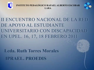 INSTITUTO PEDAGÓGICO RAFAEL ALBERTO ESCOBAR LARA II ENCUENTRO NACIONAL DE LA RED DE APOYO AL ESTUDIANTE UNIVERSITARIO CON DISCAPACIDAD EN UPEL. 16, 17, 18 FEBRERO 2011 Lcda. Ruth Torres Morales  IPRAEL. PROEDIS 