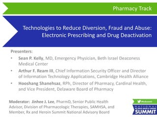 Technologies to Reduce Diversion, Fraud and Abuse:
Electronic Prescribing and Drug Deactivation
Presenters:
• Sean P. Kelly, MD, Emergency Physician, Beth Israel Deaconess
Medical Center
• Arthur F. Ream III, Chief Information Security Officer and Director
of Information Technology Applications, Cambridge Health Alliance
• Hooshang Shanehsaz, RPh, Director of Pharmacy, Cardinal Health,
and Vice President, Delaware Board of Pharmacy
Pharmacy Track
Moderator: Jinhee J. Lee, PharmD, Senior Public Health
Advisor, Division of Pharmacologic Therapies, SAMHSA, and
Member, Rx and Heroin Summit National Advisory Board
 