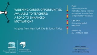 WIDENING CAREER OPPORTUNITIES
AVAILABLE TO TEACHERS:
A ROAD TO ENHANCED
MOTIVATION?
Insights from New York City & South Africa
Chloé Chimier
IIEP-UNESCO Paris
c.chimier@iiep.unesco.org
Panel
Addressing teacher
motivation from a systemic
perspective: learning from
complementary initiatives
CIES 2018
Re-mapping global
education
Mexico City
25 – 29 March 2018
 
