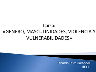 Curso:
«GENERO, MASCULINIDADES, VIOLENCIA Y
VULNERABILIDADES»
Ricardo Ruiz Carbonell
IIEPE
 