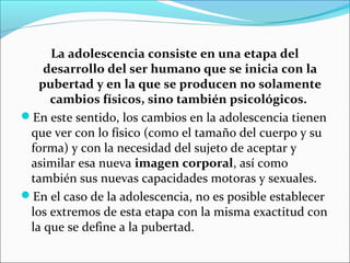 La adolescencia consiste en una etapa del
desarrollo del ser humano que se inicia con la
pubertad y en la que se producen no solamente
cambios físicos, sino también psicológicos.
En este sentido, los cambios en la adolescencia tienen
que ver con lo físico (como el tamaño del cuerpo y su
forma) y con la necesidad del sujeto de aceptar y
asimilar esa nueva imagen corporal, así como
también sus nuevas capacidades motoras y sexuales.
En el caso de la adolescencia, no es posible establecer
los extremos de esta etapa con la misma exactitud con
la que se define a la pubertad.
 