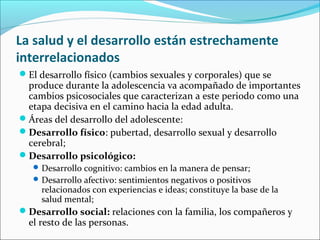 La salud y el desarrollo están estrechamente
interrelacionados
El desarrollo físico (cambios sexuales y corporales) que se
produce durante la adolescencia va acompañado de importantes
cambios psicosociales que caracterizan a este periodo como una
etapa decisiva en el camino hacia la edad adulta.
Áreas del desarrollo del adolescente:
Desarrollo físico: pubertad, desarrollo sexual y desarrollo
cerebral;
Desarrollo psicológico:
Desarrollo cognitivo: cambios en la manera de pensar;
Desarrollo afectivo: sentimientos negativos o positivos
relacionados con experiencias e ideas; constituye la base de la
salud mental;
Desarrollo social: relaciones con la familia, los compañeros y
el resto de las personas.
 