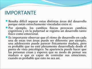 IMPORTANTE
Resulta difícil separar estas distintas áreas del desarrollo
porque están estrechamente vinculadas entre sí.
Por ejemplo, los cambios físicos provocan cambios
cognitivos y en la pubertad se registra un desarrollo tanto
físico como emocional.
Es importante observar que el ritmo de desarrollo en cada
una de estas tres áreas puede ser diferente: por ejemplo,
una adolescente puede parecer físicamente madura, pero
es probable que no esté plenamente desarrollada desde el
punto de vista psicológico. Su apariencia puede hacer que
las personas crean y esperen que su modo de pensar sea
maduro o que es capaz de controlar sus emociones,
cuando es probable que esto no sea así.
 