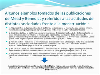 Algunos ejemplos tomados de las publicaciones
de Mead y Benedict y referidos a las actitudes de
distintas sociedades frente a la menstruación :
 1. Algunas tribus indígenas del norte de California sostenían que la muchacha que tenía su primera
menstruación era peligrosa para el pueblo, porque podía secar el aljibe y ahuyentar la caza.
 2. Los indios Yuki de la California central septentrional destacaban las bondades de la muchacha en
estas circunstancias. Sus rituales se referían principalmente a las mejoras de las cosechas. Si
permanecía acostada y sin moverse, la muchacha podía incrementar la provisión de alimentos. Como
puede verse, se preocupaban mucho más por la economía que por la joven.
 3. Para los indios Thompson, la observancia de rituales simbólicos y tabúes por parte de la interesada
aumentaba sus posibilidades de hacer carrera y llevar una vida feliz. Se la aislaba en un choza
apartada de las demás y ejecutaba actos rituales mágicos.
 4. En las islas Gilbert, se consideraba que la muchacha estaba expuesta a prácticas mágicas hostiles.
Permaneciendo sentada e inmóvil, con la cara hacia el oeste, podía protegerse contra el mal.
 6. La primera menstruación de una niña entre los indios apaches era considerada como una
bendición sobrenatural. El sacerdote se arrodillaba ante ella para obtener la bendición de su mano
(8).
Esos ejemplos muestran que la madurez fisiológica, cuando es reconocida, lo es de distintas
maneras. Los atributos sociales de la pubertad fisiológica forman parte de pautas culturales
tradicionales.
 