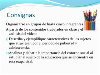 Consignas
Organizarse en grupos de hasta cinco integrantes
A partir de los contenidos trabajados en clase y el
análisis del video:
1) Describa y ejemplifique características de los sujetos
que atraviesan por el periodo de pubertad y
adolescencia.
2)Analizar y debatir la importancia del entorno social al
estudiar al sujeto de la educación que se encuentra en
esta etapa vital.
 