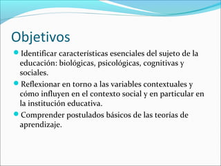 Objetivos
Identificar características esenciales del sujeto de la
educación: biológicas, psicológicas, cognitivas y
sociales.
Reflexionar en torno a las variables contextuales y
cómo influyen en el contexto social y en particular en
la institución educativa.
Comprender postulados básicos de las teorías de
aprendizaje.
 
