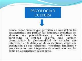 Brinda conocimientos que permitan no sólo definir las
características que perfilan las conductas evolutivas del
alumno, sus potencialidades y condiciones de
aprehender la realidad objetiva, sino también
contextualizar la pluricausalidad de variables que
intervienen en la definición de su identidad, desde una
exploración de sus relaciones vinculares familiares y
grupales tanto como integrantes de la institución escolar
como de la sociedad en su conjunto.
PSICOLOGÍA Y
CULTURA
 