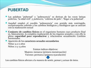 PUBERTAD
 Las palabras "pubertad" y "pubescencia" se derivan de las voces latinas
pubertas, "la edad viril", y pubescere, "cubrirse de pelo", "llegar a la pubertad".
 Ausubel empleó el vocablo "pubescencia" con sentido más restringido,
exclusivamente referido a los cambios biológicos y fisiológicos que se asocian
con la maduración sexual
 Conjunto de cambios físicos en el organismo humano cuyo producto final
es, básicamente, la completa maduración de los órganos sexuales y con ello la
plena capacidad para reproducirse y relacionarse sexualmente Cambios
hormonales.
 Aparición de los caracteres sexuales secundarios
Niñas: 9 a 11 años
Niños: 11 y 13 años
Existen índices objetivos:
Mujeres: menarca (primera menstruación)
Varones: permarca (primera eyaculación)
Los cambios físicos afectan a la manera de sentir, pensar y actuar de éstos.
 