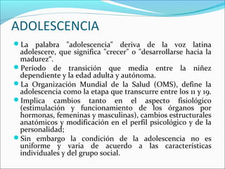 ADOLESCENCIA
La palabra "adolescencia" deriva de la voz latina
adolescere, que significa "crecer" o "desarrollarse hacia la
madurez“.
Período de transición que media entre la niñez
dependiente y la edad adulta y autónoma.
La Organización Mundial de la Salud (OMS), define la
adolescencia como la etapa que transcurre entre los 11 y 19.
Implica cambios tanto en el aspecto fisiológico
(estimulación y funcionamiento de los órganos por
hormonas, femeninas y masculinas), cambios estructurales
anatómicos y modificación en el perfil psicológico y de la
personalidad;
Sin embargo la condición de la adolescencia no es
uniforme y varia de acuerdo a las características
individuales y del grupo social.
 