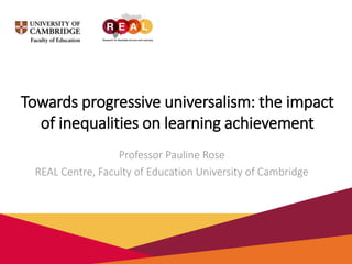 Towards progressive universalism: the impact
of inequalities on learning achievement
Professor Pauline Rose
REAL Centre, Faculty of Education University of Cambridge
 
