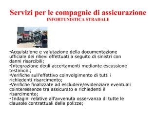Servizi per le compagnie di assicurazione INFORTUNISTICA STRADALE Acquisizione e valutazione della documentazione ufficiale dei rilievi effettuati a seguito di sinistri con danni risarcibili; Integrazione degli accertamenti mediante escussione testimoni; Verifiche sull'effettivo coinvolgimento di tutti i richiedenti risarcimento; Verifiche finalizzate ad escludere/evidenziare eventuali cointeressenze tra assicurato e richiedenti il risarcimento;   Indagini relative all'avvenuta osservanza di tutte le clausole contrattuali delle polizze; 