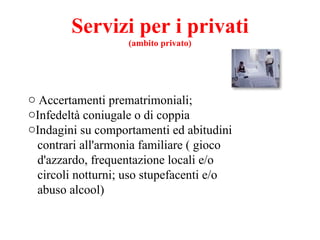 Servizi per i privati (ambito privato) Accertamenti prematrimoniali; Infedeltà coniugale o di coppia Indagini su comportamenti ed abitudini contrari all'armonia familiare ( gioco d'azzardo, frequentazione locali e/o circoli notturni; uso stupefacenti e/o abuso alcool) 