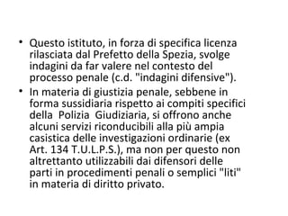 Questo istituto, in forza di specifica licenza rilasciata dal Prefetto della Spezia, svolge  indagini da far valere nel contesto del processo penale (c.d. "indagini difensive").  In materia di giustizia penale, sebbene in forma sussidiaria rispetto ai compiti specifici della  Polizia  Giudiziaria, si offrono anche alcuni servizi riconducibili alla più ampia casistica delle investigazioni ordinarie (ex Art. 134 T.U.L.P.S.), ma non per questo non altrettanto utilizzabili dai difensori delle parti in procedimenti penali o semplici "liti" in materia di diritto privato. 