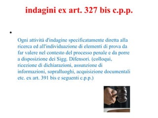 indagini ex art. 327 bis c.p.p. Ogni attività d'indagine specificatamente diretta alla ricerca ed all'individuazione di elementi di prova da far valere nel contesto del processo penale e da porre a disposizione dei Sigg. Difensori. (colloqui, ricezione di dichiarazioni, assunzione di informazioni, sopralluoghi, acquisizione documentali etc. ex art. 391 bis e seguenti c.p.p.) 