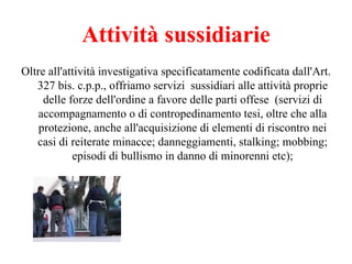 Attività sussidiarie Oltre all'attività investigativa specificatamente codificata dall'Art. 327 bis. c.p.p., offriamo servizi  sussidiari alle attività proprie delle forze dell'ordine a favore delle parti offese  (servizi di accompagnamento o di contropedinamento tesi, oltre che alla protezione, anche all'acquisizione di elementi di riscontro nei casi di reiterate minacce; danneggiamenti, stalking; mobbing; episodi di bullismo in danno di minorenni etc); 