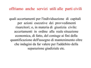 offriamo  anche  servizi  utili alle  parti civili    quali accertamenti per l'individuazione  di  capitali   per  azioni  esecutive  dei  provvedimenti risarcitori; o, in materia di  giustizia  civile: accertamenti  in  ordine  alla  reale situazione economica, di fatto, del coniuge ai fini della quantificazione dell'assegno di mantenimento oltre che indagini da far valere per l'addebito della separazione giudiziale etc. 
