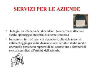 SERVIZI PER LE AZIENDE Indagini su infedeltà dei dipendenti  (concorrenza illecita e sleale; spionaggio industriale; assenteismo etc.) Indagini su furti ad opera di dipendenti; clientela (servizi antitaccheggio per individuazione ladri seriali e studio modus operandi); persone in rapporti di collaborazione o fornitori di servizi sussidiari all'attività dell'azienda. 