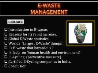  Introduction to E-waste.
 Reasons for its rapid increase.
 Global E-Waste statistics.
 Worlds ‘Largest E-Waste’ dumps .
 Is E-waste that hazardous ?
 Effects on ‘human health and environment’.
 E-Cycling (preventive measure).
 Certified E-Cycling companies in India.
 Conclusion.
 