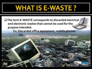The term E-WASTE corresponds to discarded electrical
and electronic wastes that cannot be used for the
purpose intended.
Ex: Discarded office equipment, mobile phones.
etc.
 