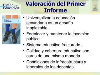 Valoración del Primer
Informe
• Universalizar la educación
secundaria es un desafío
inaplazable.
• Fortalecer y mantener la inversión
pública.
• Sistema educativo fracturado.
• Calidad y cobertura educativa son
caras de una misma moneda.
• Condiciones de infraestructura y
laborales de los docentes.
 
