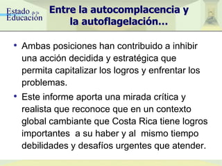 Entre la autocomplacencia y
la autoflagelación…
• Ambas posiciones han contribuido a inhibir
una acción decidida y estratégica que
permita capitalizar los logros y enfrentar los
problemas.
• Este informe aporta una mirada crítica y
realista que reconoce que en un contexto
global cambiante que Costa Rica tiene logros
importantes a su haber y al mismo tiempo
debilidades y desafíos urgentes que atender.
 